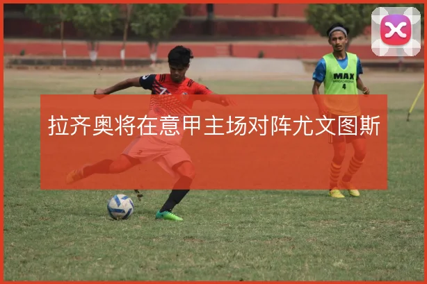 拉齐奥将在意甲主场对阵尤文图斯