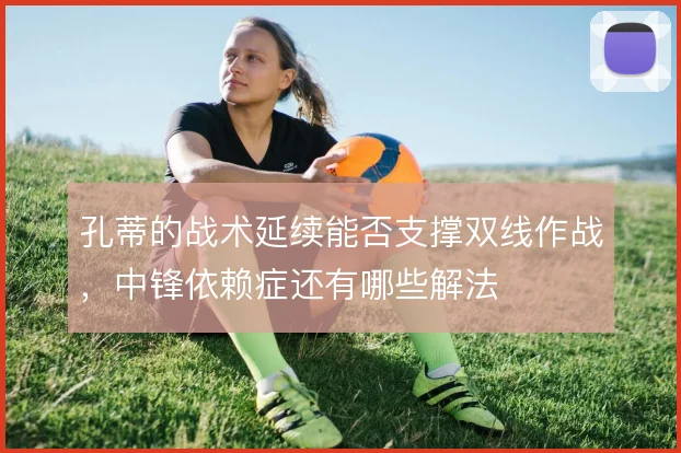 孔蒂的战术延续能否支撑双线作战，中锋依赖症还有哪些解法
