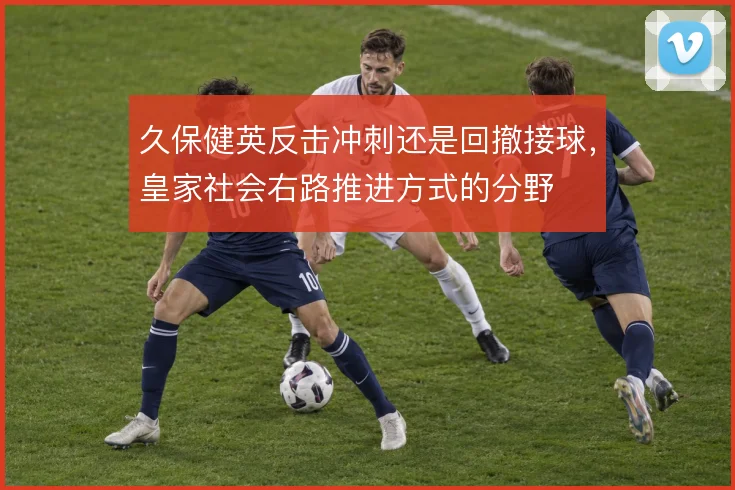 久保健英反击冲刺还是回撤接球,皇家社会右路推进方式的分野