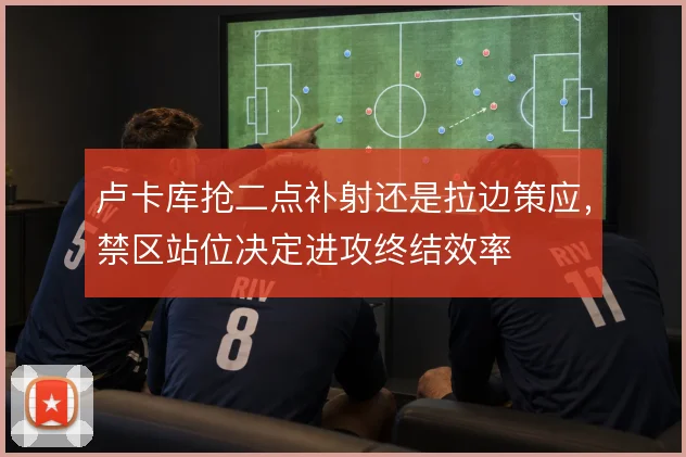 卢卡库抢二点补射还是拉边策应，禁区站位决定进攻终结效率