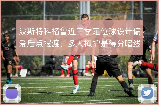 波斯特科格鲁近三季定位球设计偏爱后点摆渡，多人掩护是得分暗线