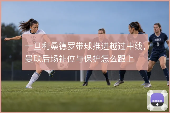 一旦利桑德罗带球推进越过中线，曼联后场补位与保护怎么跟上