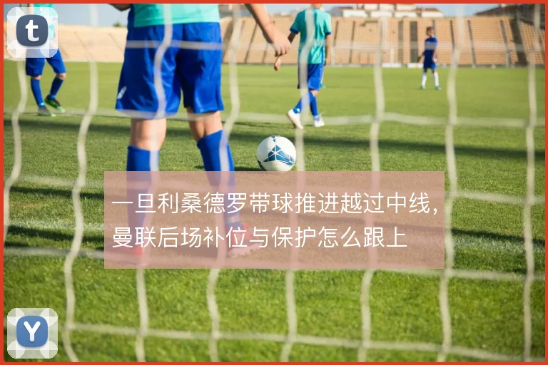 一旦利桑德罗带球推进越过中线，曼联后场补位与保护怎么跟上