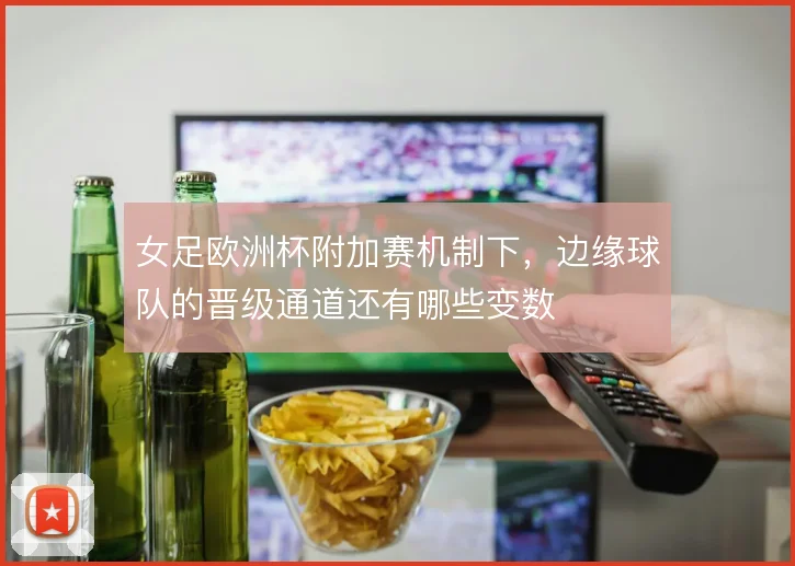 女足欧洲杯附加赛机制下，边缘球队的晋级通道还有哪些变数