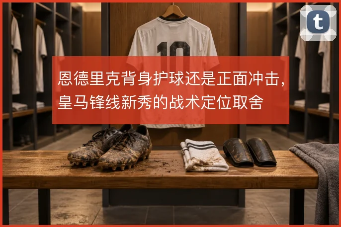 恩德里克背身护球还是正面冲击，皇马锋线新秀的战术定位取舍