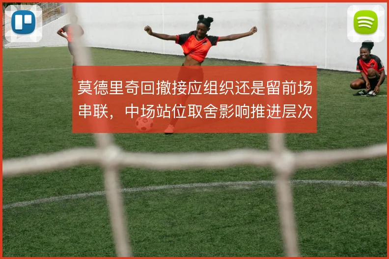 莫德里奇回撤接应组织还是留前场串联，中场站位取舍影响推进层次
