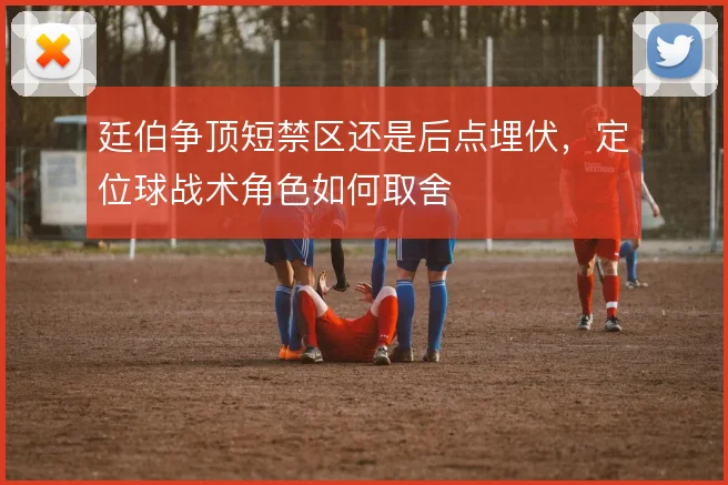 廷伯争顶短禁区还是后点埋伏，定位球战术角色如何取舍
