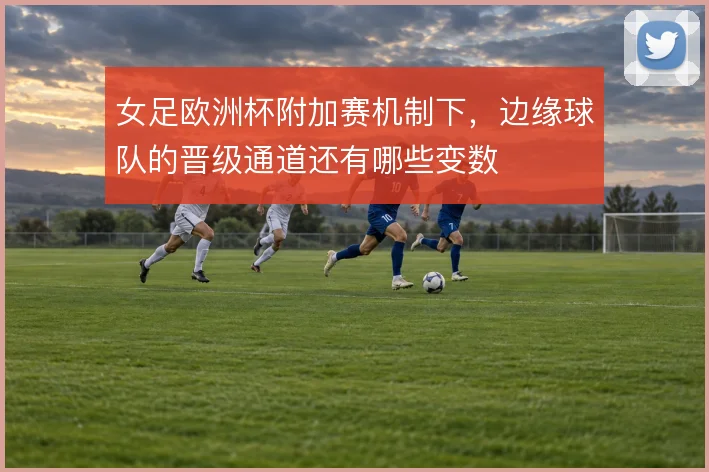 女足欧洲杯附加赛机制下，边缘球队的晋级通道还有哪些变数