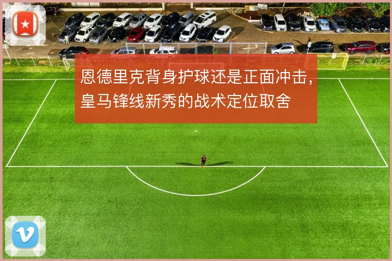 恩德里克背身护球还是正面冲击，皇马锋线新秀的战术定位取舍