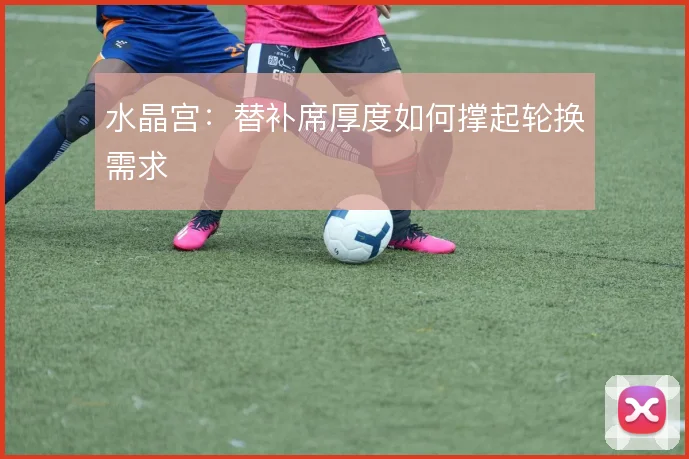 水晶宫：替补席厚度如何撑起轮换需求
