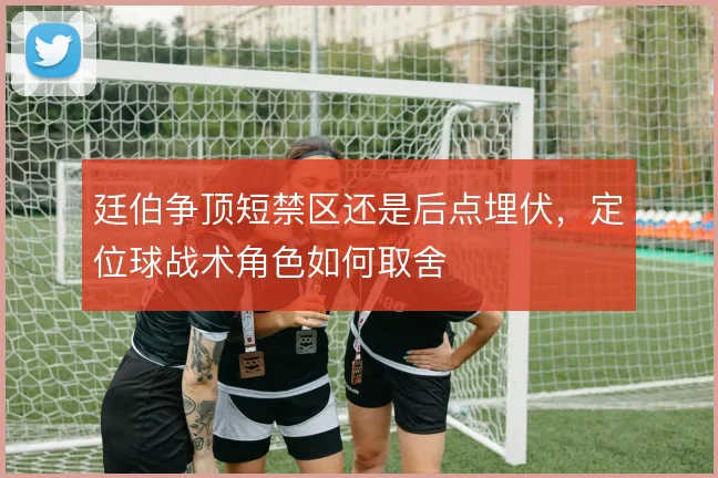 廷伯争顶短禁区还是后点埋伏，定位球战术角色如何取舍