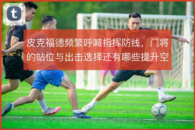 皮克福德频繁呼喊指挥防线,门将的站位与出击选择还有哪些提升空间